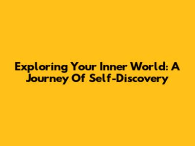 Exploring Your Inner World: A Journey Of Self-Discovery