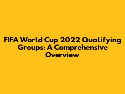 FIFA World Cup 2022 Qualifying Groups: A Comprehensive Overview