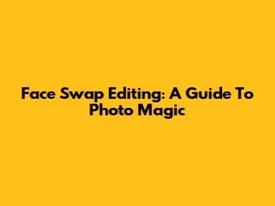 Face Swap Editing: A Guide To Photo Magic