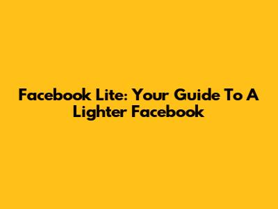 Facebook Lite: Your Guide To A Lighter Facebook