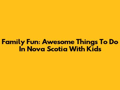 Family Fun: Awesome Things To Do In Nova Scotia With Kids