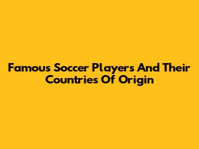 Famous Soccer Players And Their Countries Of Origin