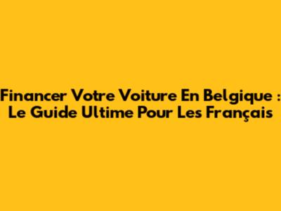 Financer Votre Voiture En Belgique : Le Guide Ultime Pour Les Français