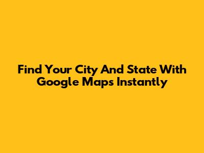 Find Your City And State With Google Maps Instantly