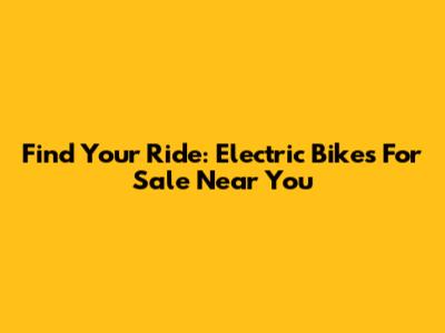 Find Your Ride: Electric Bikes For Sale Near You
