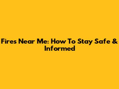 Fires Near Me: How To Stay Safe & Informed