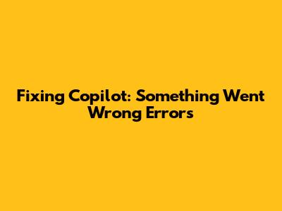 Fixing Copilot: Something Went Wrong Errors