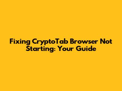 Fixing CryptoTab Browser Not Starting: Your Guide