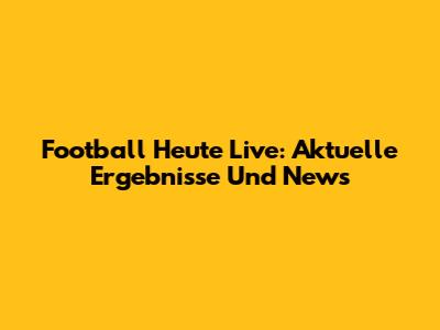 Football Heute Live: Aktuelle Ergebnisse Und News