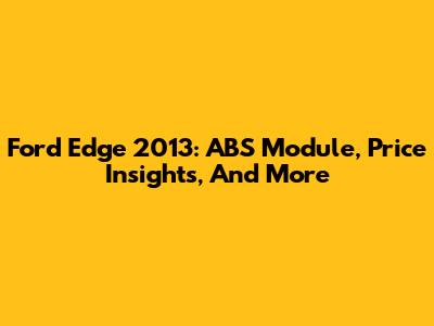 Ford Edge 2013: ABS Module, Price Insights, And More