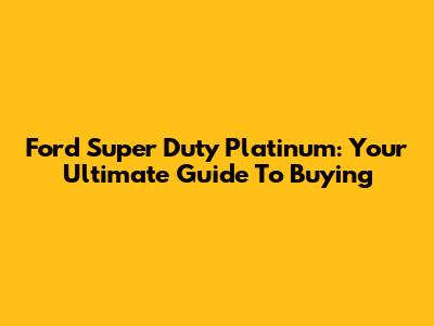 Ford Super Duty Platinum: Your Ultimate Guide To Buying