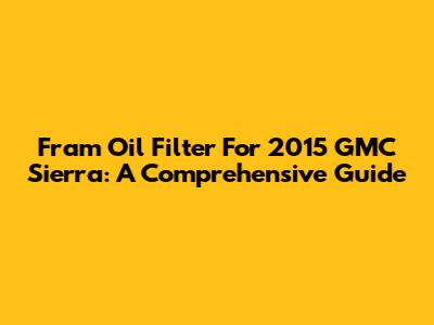 Fram Oil Filter For 2015 GMC Sierra: A Comprehensive Guide