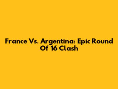 France Vs. Argentina: Epic Round Of 16 Clash