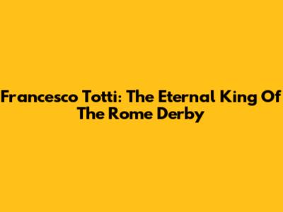 Francesco Totti: The Eternal King Of The Rome Derby