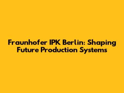 Fraunhofer IPK Berlin: Shaping Future Production Systems