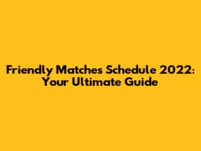 Friendly Matches Schedule 2022: Your Ultimate Guide