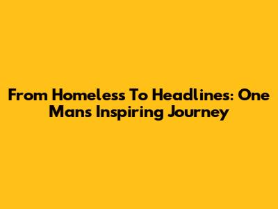 From Homeless To Headlines: One Man's Inspiring Journey