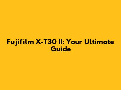 Fujifilm X-T30 II: Your Ultimate Guide