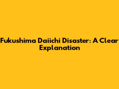 Fukushima Daiichi Disaster: A Clear Explanation