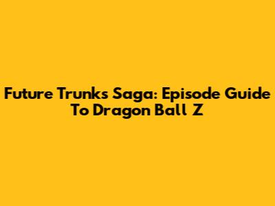 Future Trunks Saga: Episode Guide To Dragon Ball Z