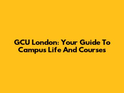 GCU London: Your Guide To Campus Life And Courses