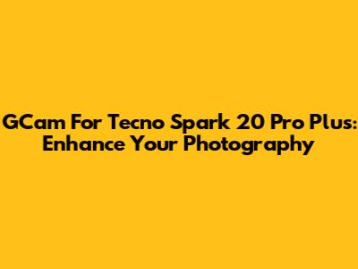 GCam For Tecno Spark 20 Pro Plus: Enhance Your Photography