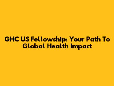 GHC US Fellowship: Your Path To Global Health Impact