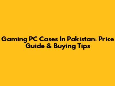 Gaming PC Cases In Pakistan: Price Guide & Buying Tips