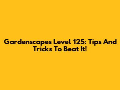 Gardenscapes Level 125: Tips And Tricks To Beat It!