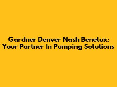 Gardner Denver Nash Benelux: Your Partner In Pumping Solutions