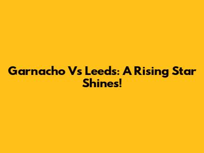 Garnacho Vs Leeds: A Rising Star Shines!