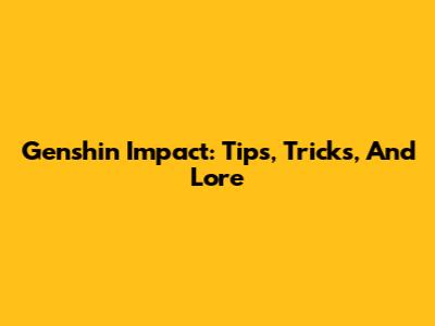 Genshin Impact: Tips, Tricks, And Lore