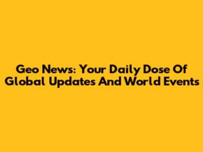 Geo News: Your Daily Dose Of Global Updates And World Events