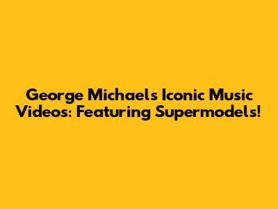 George Michael's Iconic Music Videos: Featuring Supermodels!