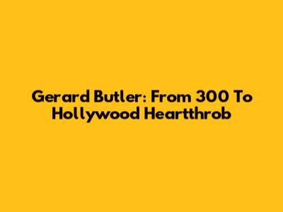 Gerard Butler: From 300 To Hollywood Heartthrob