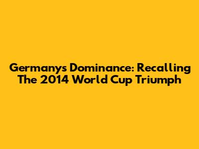 Germany's Dominance: Recalling The 2014 World Cup Triumph