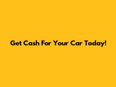 Get Cash For Your Car Today!