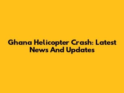 Ghana Helicopter Crash: Latest News And Updates