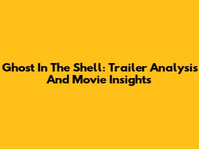 Ghost In The Shell: Trailer Analysis And Movie Insights