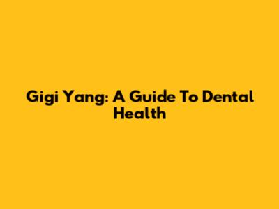 Gigi Yang: A Guide To Dental Health