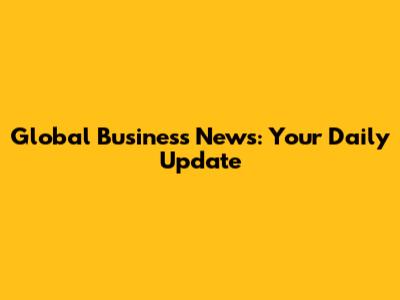 Global Business News: Your Daily Update