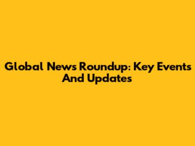 Global News Roundup: Key Events And Updates
