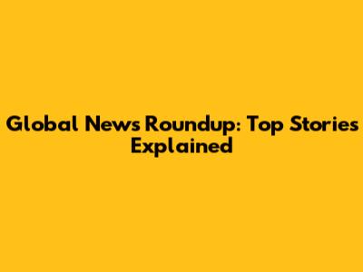 Global News Roundup: Top Stories Explained