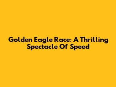 Golden Eagle Race: A Thrilling Spectacle Of Speed