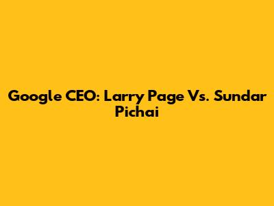 Google CEO: Larry Page Vs. Sundar Pichai