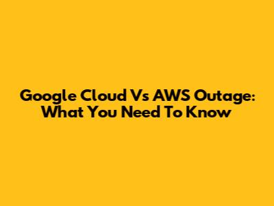 Google Cloud Vs AWS Outage: What You Need To Know