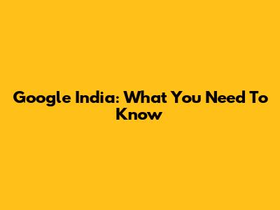 Google India: What You Need To Know