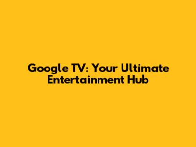 Google TV: Your Ultimate Entertainment Hub