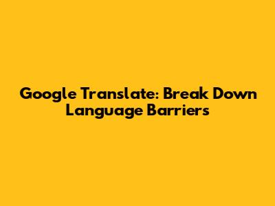Google Translate: Break Down Language Barriers