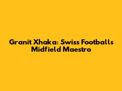 Granit Xhaka: Swiss Football's Midfield Maestro